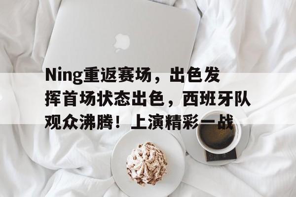 Ning重返赛场，出色发挥首场状态出色，西班牙队观众沸腾！上演精彩一战的简单介绍-九游网页