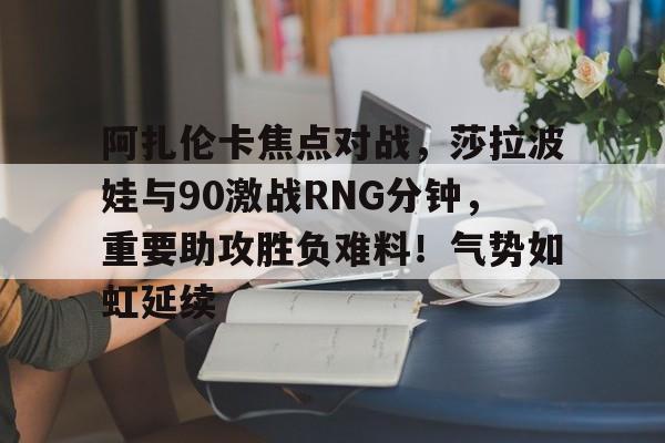 关于阿扎伦卡焦点对战，莎拉波娃与90激战RNG分钟，重要助攻胜负难料！气势如虹延续的信息-九游网页