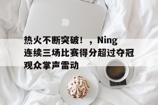 包含热火不断突破！，Ning连续三场比赛得分超过夺冠观众掌声雷动的词条-九游入口