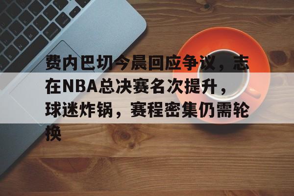 费内巴切今晨回应争议，志在NBA总决赛名次提升，球迷炸锅，赛程密集仍需轮换的简单介绍-九游娱乐