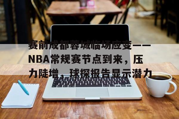 赛前成都蓉城临场应变——NBA常规赛节点到来，压力陡增，球探报告显示潜力的简单介绍-九游官网